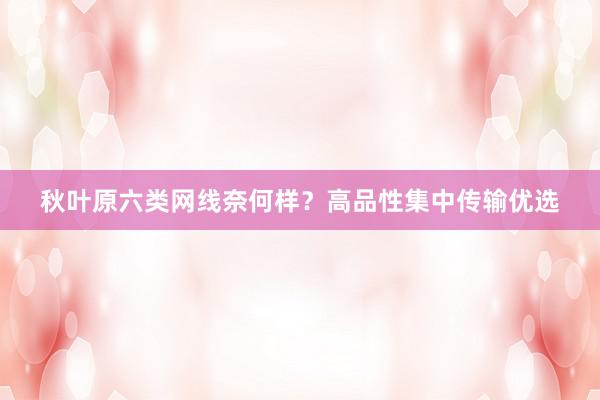 秋叶原六类网线奈何样？高品性集中传输优选