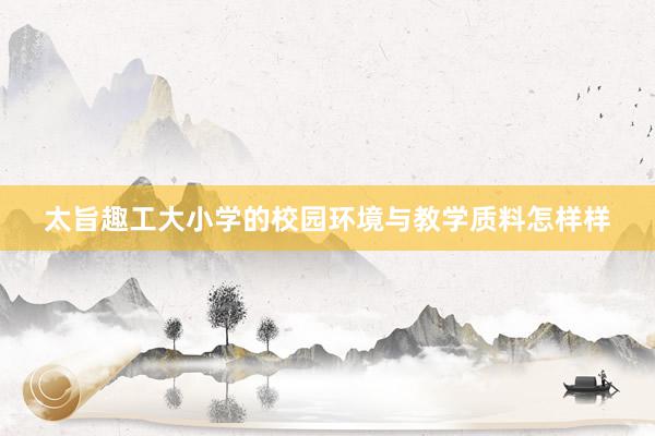 太旨趣工大小学的校园环境与教学质料怎样样